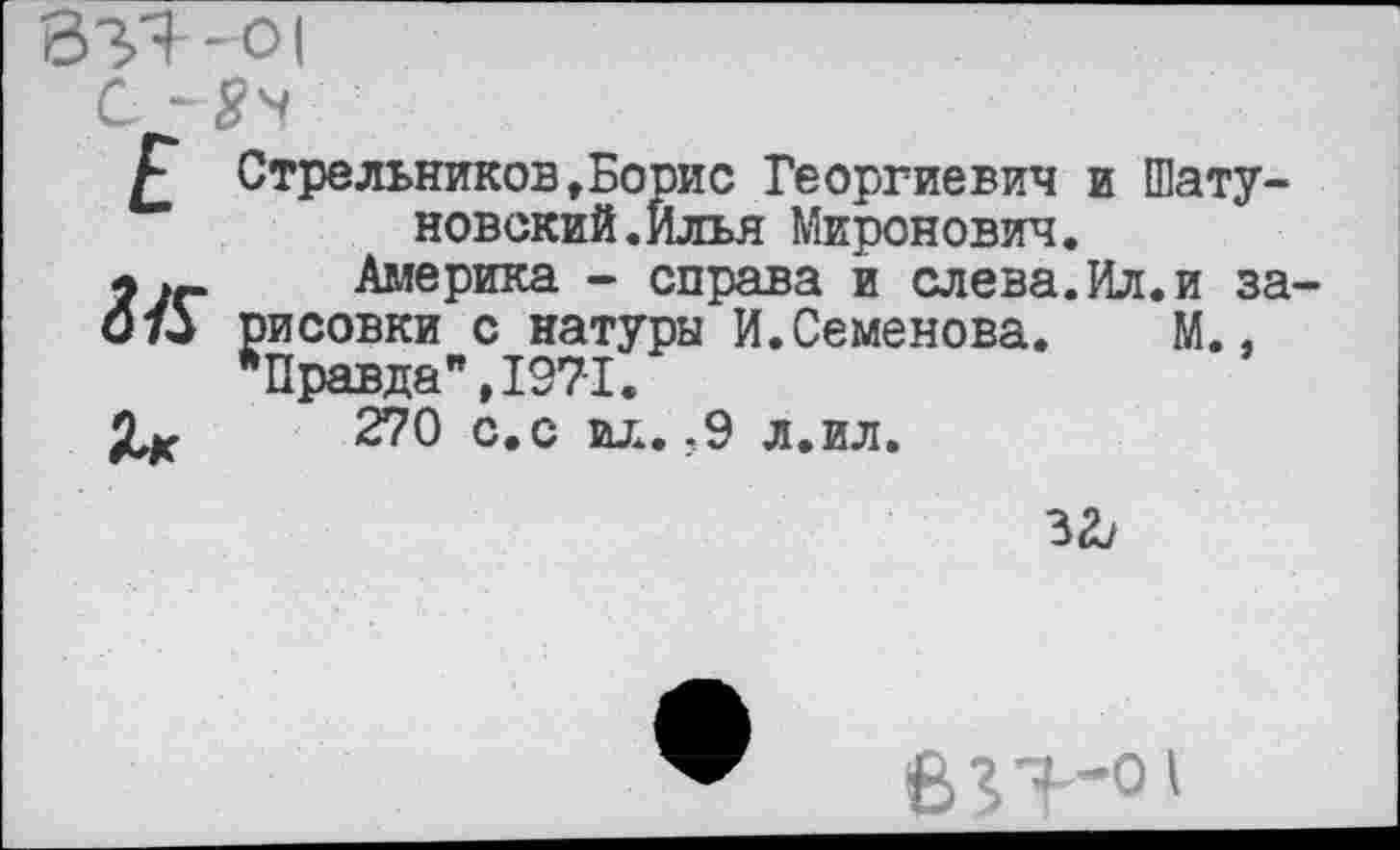 ﻿ВЗЯ-01
£ Стрельников»Борис Георгиевич и Шатуновский. Илья Миронович.
.г Америка - справа и слева.Ил.и за
073 рисовки с натуры И.Семенова.	М.,
"Правда", 1971.
270 с.с ил.-9 л.ил.
за/
